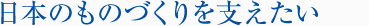 日本のものづくりを支えたい